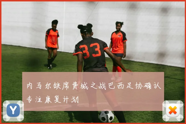 内马尔缺席费城之战巴西足协确认专注康复计划